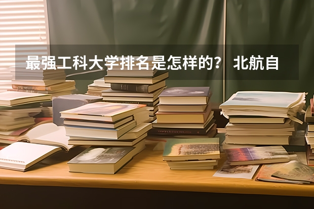 最强工科大学排名是怎样的？ 北航自动化全国大学排名
