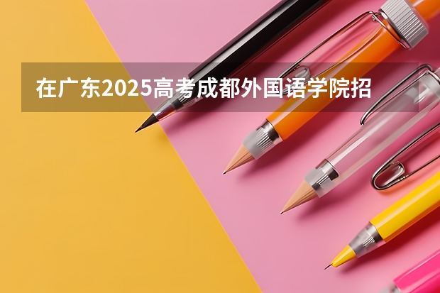 在广东2025高考成都外国语学院招生计划如何
