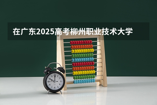 在广东2025高考柳州职业技术大学招生计划如何