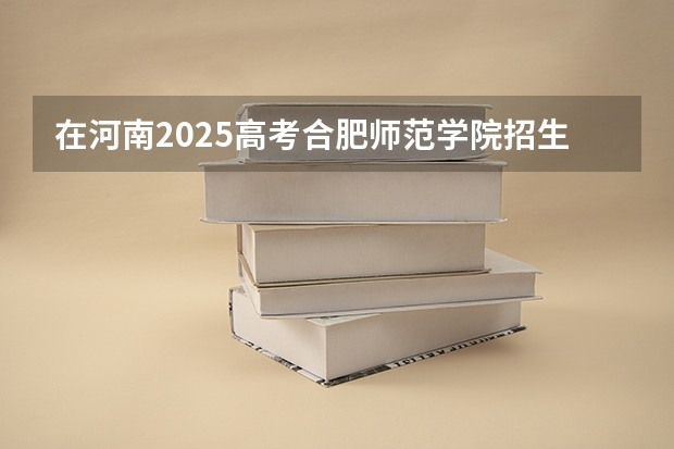 在河南2025高考合肥师范学院招生计划如何