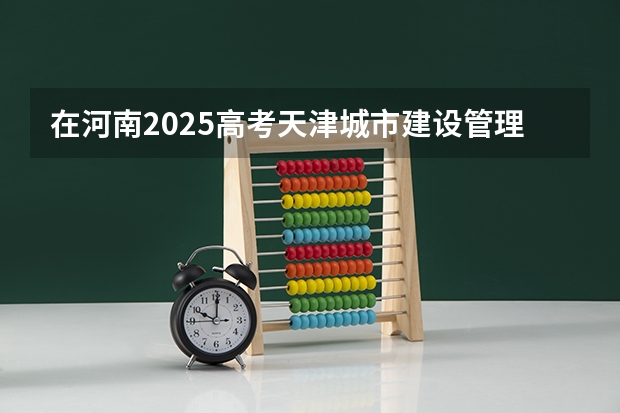 在河南2025高考天津城市建设管理职业技术学院招生计划如何