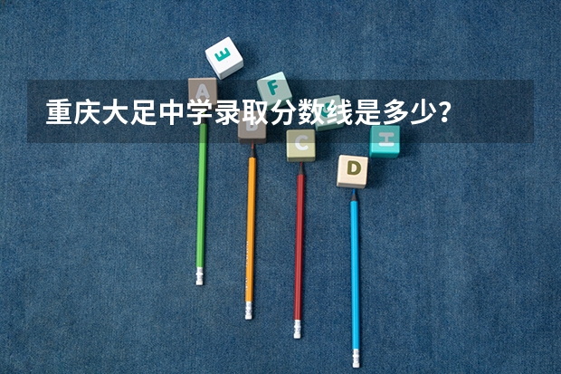 重庆大足中学录取分数线是多少？