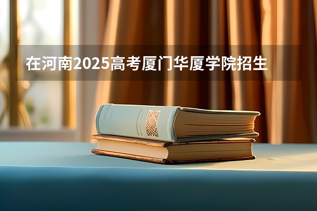 在河南2025高考厦门华厦学院招生计划如何