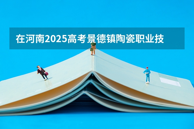 在河南2025高考景德镇陶瓷职业技术学院招生计划如何