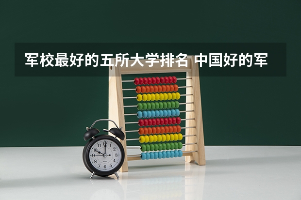 军校最好的五所大学排名 中国好的军校大学排名
