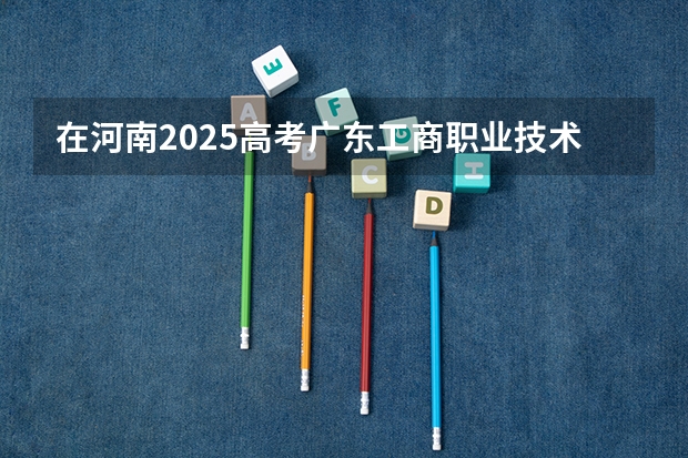 在河南2025高考广东工商职业技术大学招生计划如何