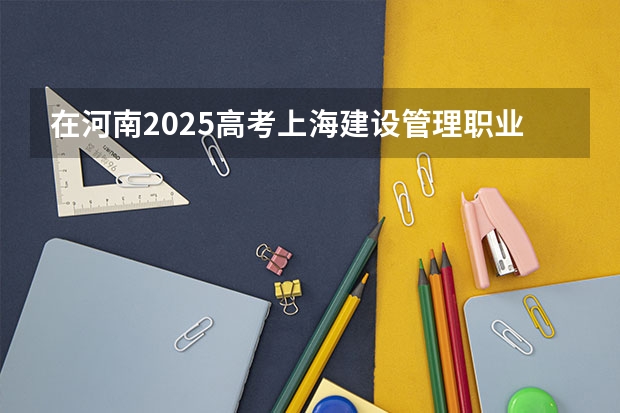 在河南2025高考上海建设管理职业技术学院招生计划如何