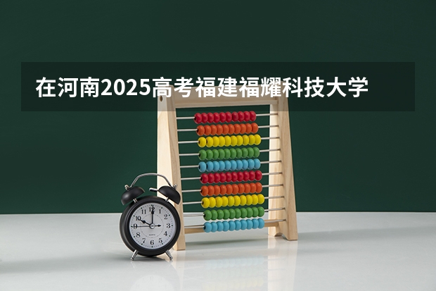在河南2025高考福建福耀科技大学招生计划如何