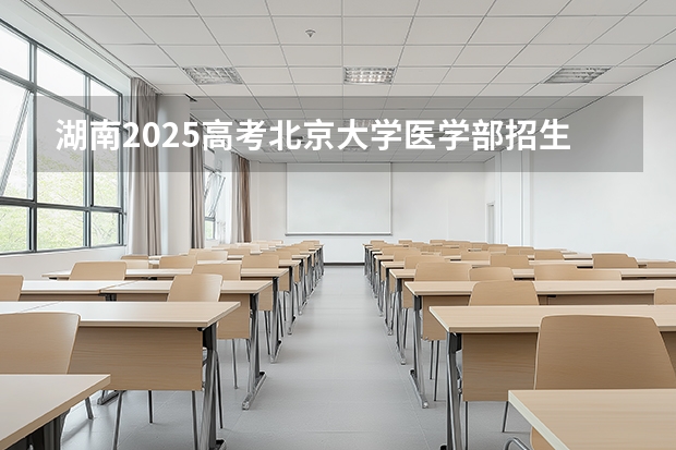 湖南2025高考北京大学医学部招生计划如何