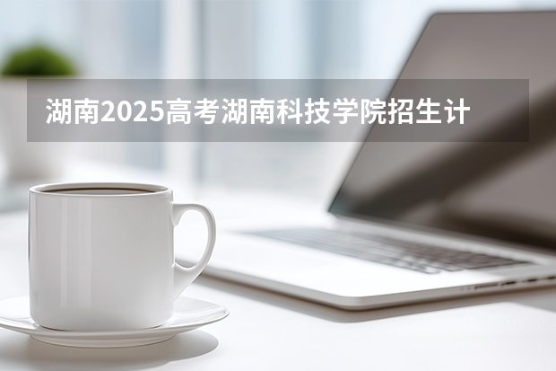 湖南2025高考湖南科技学院招生计划如何