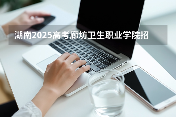 湖南2025高考廊坊卫生职业学院招生计划如何