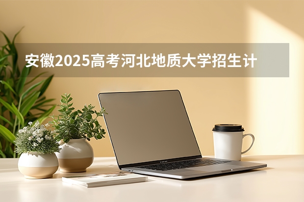 安徽2025高考河北地质大学招生计划如何