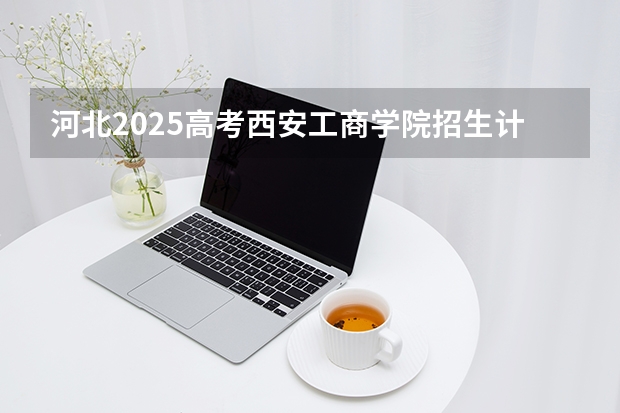 河北2025高考西安工商学院招生计划如何