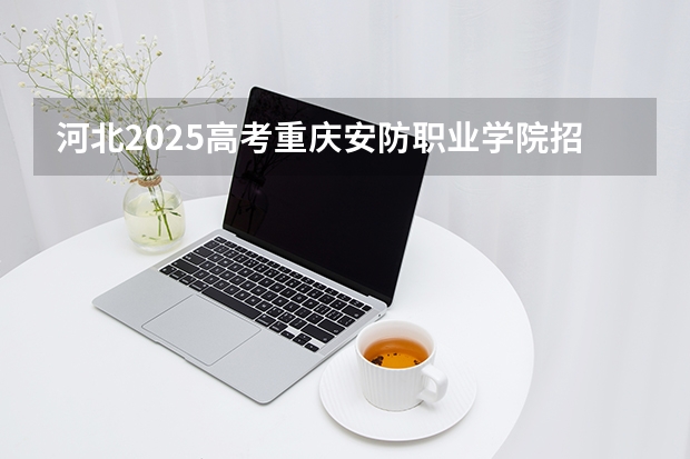 河北2025高考重庆安防职业学院招生计划如何