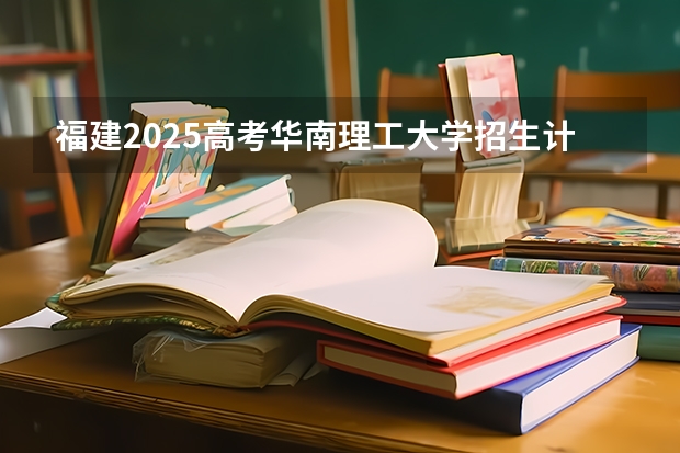 福建2025高考华南理工大学招生计划如何（2026参考）