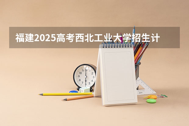 福建2025高考西北工业大学招生计划如何（2026参考）