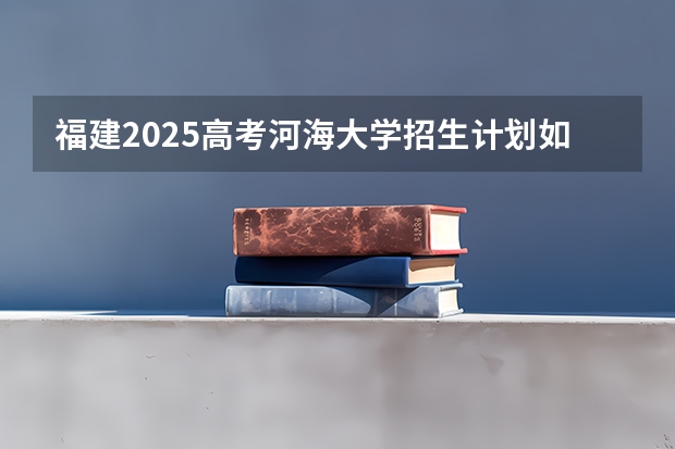 福建2025高考河海大学招生计划如何（2026参考）