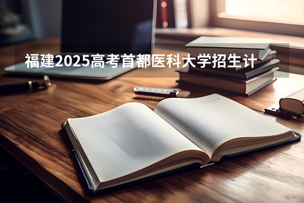 福建2025高考首都医科大学招生计划如何（2026参考）