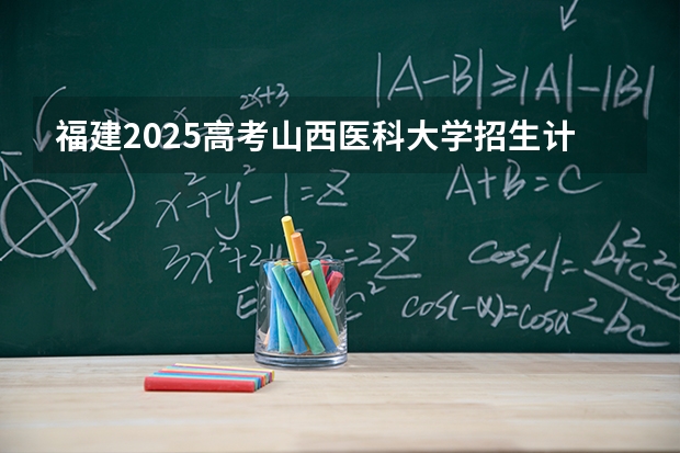 福建2025高考山西医科大学招生计划如何（2026参考）