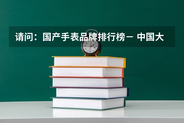 请问：国产手表品牌排行榜－ 中国大学排名前十位的是哪几所？
