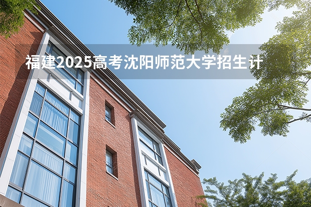福建2025高考沈阳师范大学招生计划如何（2026参考）