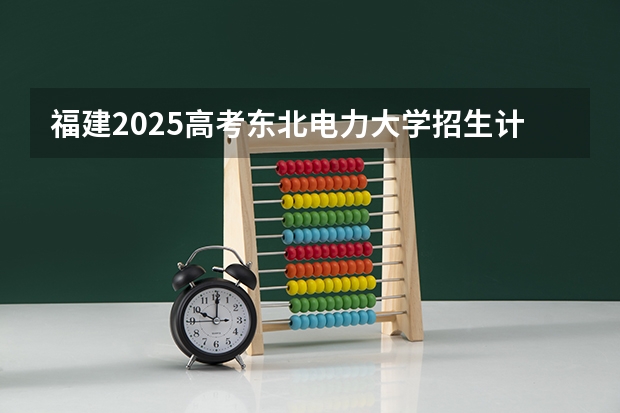 福建2025高考东北电力大学招生计划如何（2026参考）