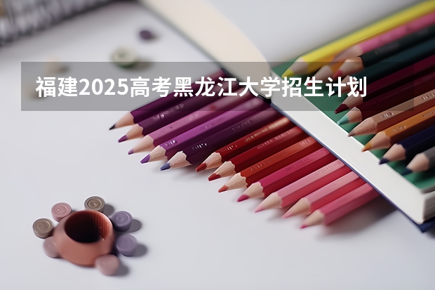 福建2025高考黑龙江大学招生计划如何（2026参考）