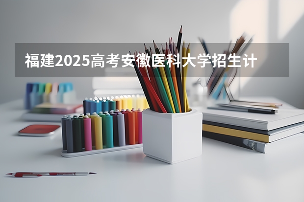 福建2025高考安徽医科大学招生计划如何（2026参考）