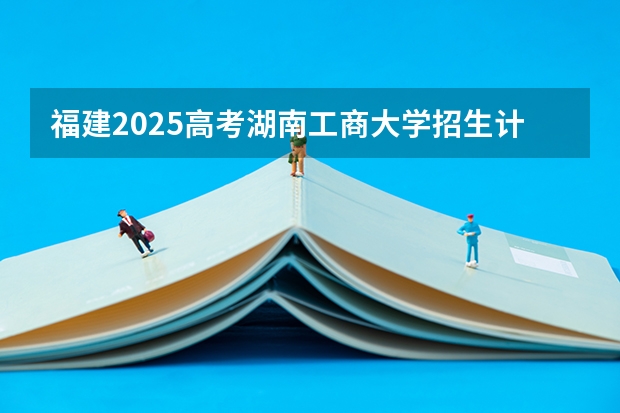 福建2025高考湖南工商大学招生计划如何（2026参考）