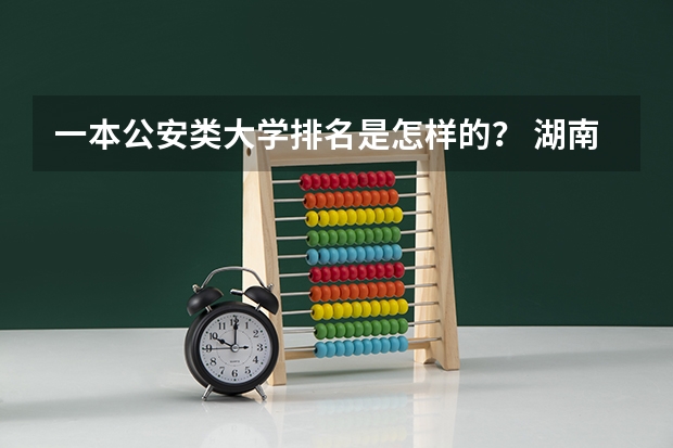 一本公安类大学排名是怎样的？ 湖南省大学排名前十名？各全国的排名？