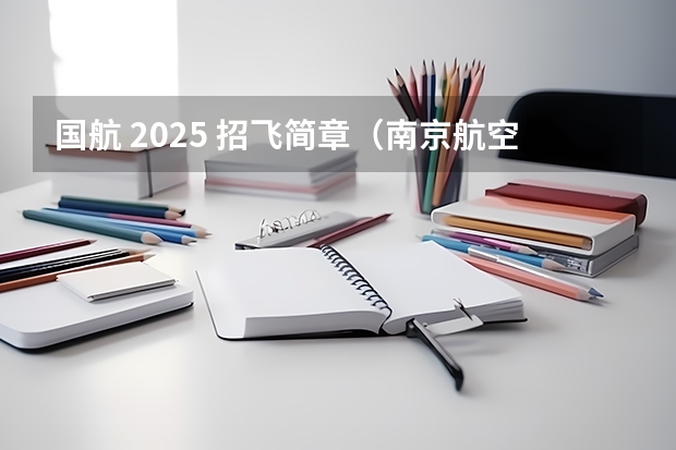 国航 2025 招飞简章（南京航空航天大学招生章程）