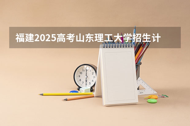 福建2025高考山东理工大学招生计划如何（2026参考）
