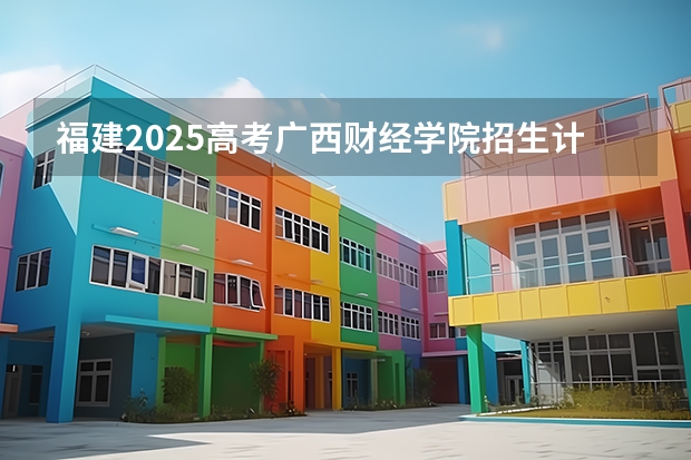 福建2025高考广西财经学院招生计划如何（2026参考）