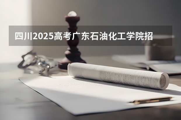 四川2025高考广东石油化工学院招生计划如何（2026参考）