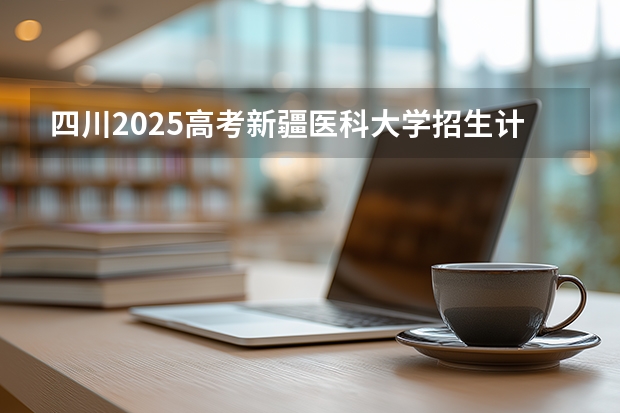 四川2025高考新疆医科大学招生计划如何（2026参考）