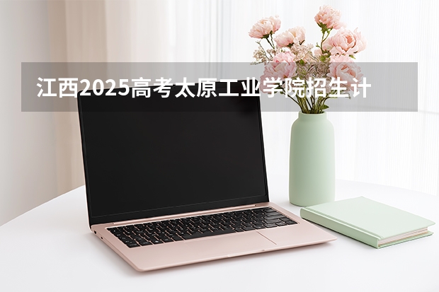 江西2025高考太原工业学院招生计划如何（2026参考）