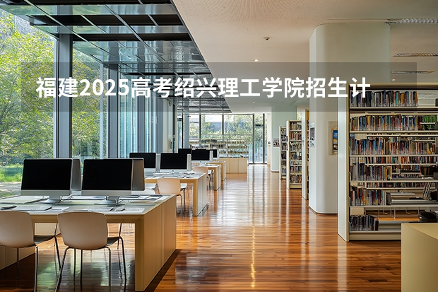福建2025高考绍兴理工学院招生计划如何（2026参考）
