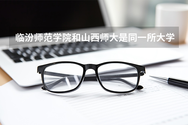 临汾师范学院和山西师大是同一所大学吗，我高考时该报考哪个啊