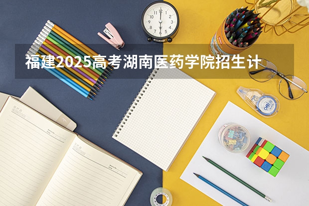 福建2025高考湖南医药学院招生计划如何（2026参考）