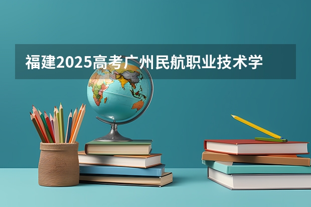 福建2025高考广州民航职业技术学院招生计划如何（2026参考）