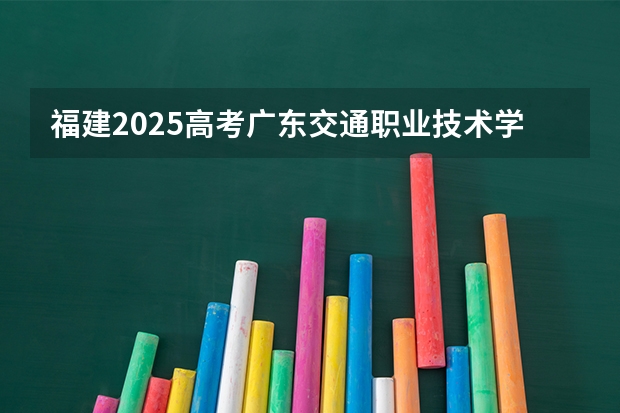 福建2025高考广东交通职业技术学院招生计划如何（2026参考）