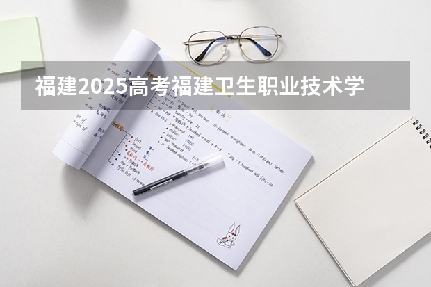 福建2025高考福建卫生职业技术学院招生计划如何（2026参考）