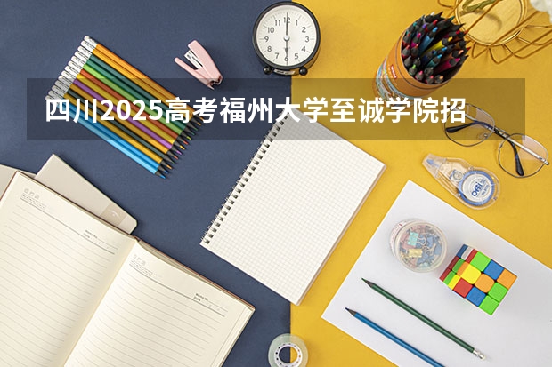四川2025高考福州大学至诚学院招生计划如何（2026参考）