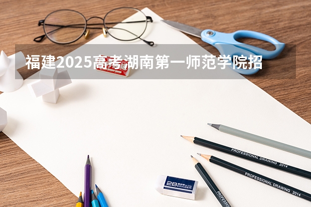 福建2025高考湖南第一师范学院招生计划如何（2026参考）