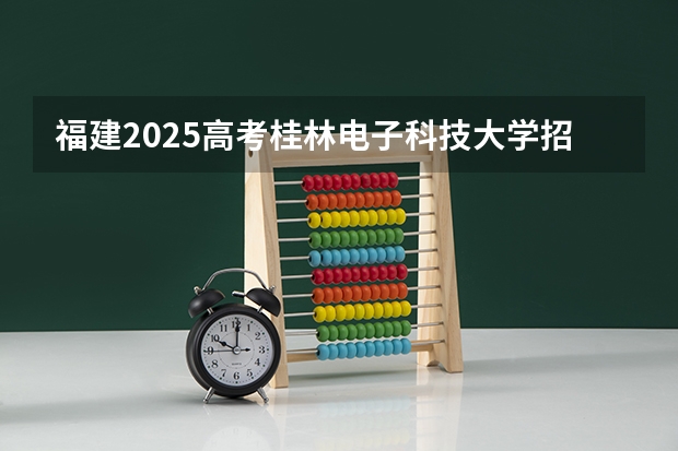 福建2025高考桂林电子科技大学招生计划如何（2026参考）
