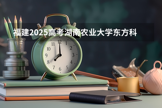 福建2025高考湖南农业大学东方科技学院招生计划如何（2026参考）