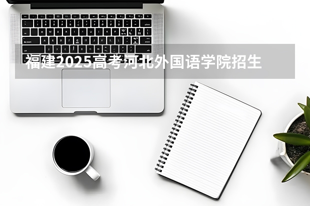 福建2025高考河北外国语学院招生计划如何（2026参考）