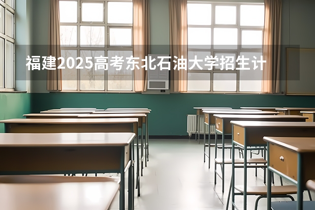 福建2025高考东北石油大学招生计划如何（2026参考）