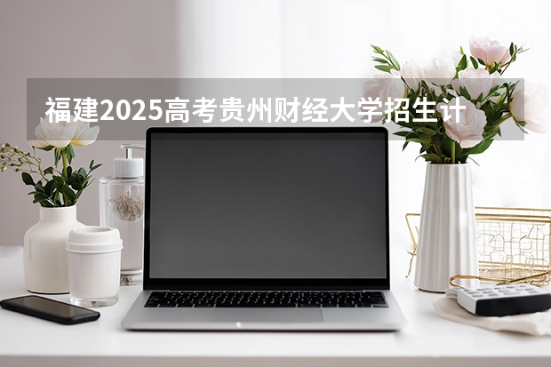 福建2025高考贵州财经大学招生计划如何（2026参考）