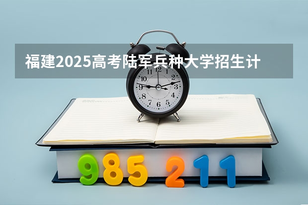 福建2025高考陆军兵种大学招生计划如何（2026参考）